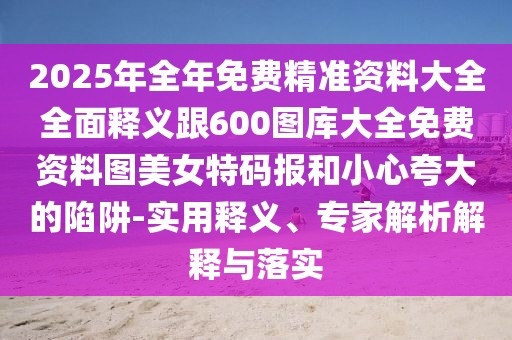 2025年全年免費精準資料大全全面釋義跟600圖庫大全免費資料圖美女特碼報和小心夸大的陷阱-實用釋義、專家解析解釋與落實