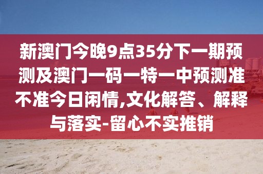新澳門今晚9點(diǎn)35分下一期預(yù)測(cè)及澳門一碼一特一中預(yù)測(cè)準(zhǔn)不準(zhǔn)今日閑情,文化解答、解釋與落實(shí)-留心不實(shí)推銷