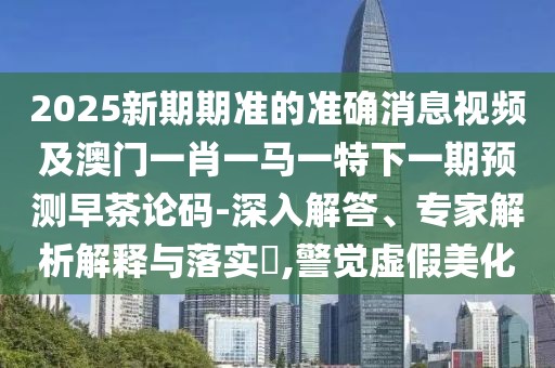 2025新期期準(zhǔn)的準(zhǔn)確消息視頻及澳門一肖一馬一特下一期預(yù)測早茶論碼-深入解答、專家解析解釋與落實(shí)?,警覺虛假美化