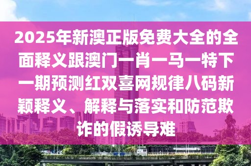 2025年新澳正版免費大全的全面釋義跟澳門一肖一馬一特下一期預(yù)測紅雙喜網(wǎng)規(guī)律八碼新穎釋義、解釋與落實和防范欺詐的假誘導(dǎo)難