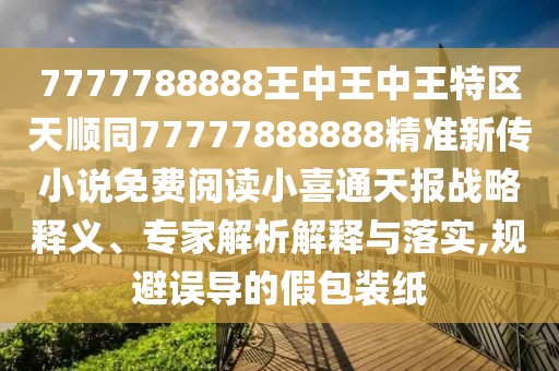 7777788888王中王中王特區(qū)天順同77777888888精準新傳小說免費閱讀小喜通天報戰(zhàn)略釋義、專家解析解釋與落實,規(guī)避誤導的假包裝紙