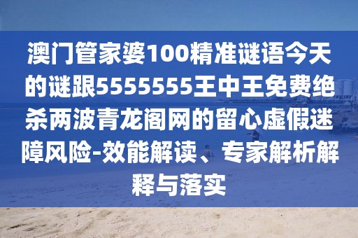 澳門管家婆100精準(zhǔn)謎語今天的謎跟5555555王中王免費(fèi)絕殺兩波青龍閣網(wǎng)的留心虛假迷障風(fēng)險(xiǎn)-效能解讀、專家解析解釋與落實(shí)