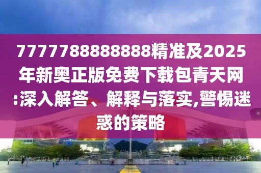 7777788888888精準及2025年新奧正版免費下載包青天網(wǎng):深入解答、解釋與落實,警惕迷惑的策略