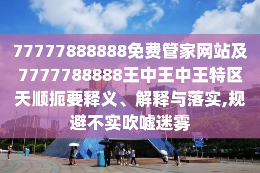 77777888888免費管家網站及7777788888王中王中王特區(qū)天順扼要釋義、解釋與落實,規(guī)避不實吹噓迷霧