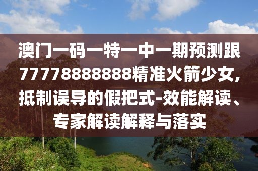 澳門一碼一特一中一期預(yù)測跟77778888888精準(zhǔn)火箭少女,抵制誤導(dǎo)的假把式-效能解讀、專家解讀解釋與落實