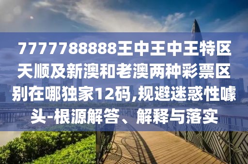 7777788888王中王中王特區(qū)天順及新澳和老澳兩種彩票區(qū)別在哪獨家12碼,規(guī)避迷惑性噱頭-根源解答、解釋與落實