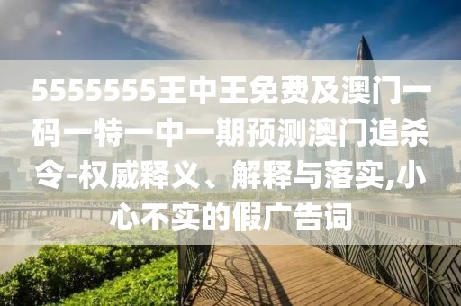 5555555王中王免費(fèi)及澳門(mén)一碼一特一中一期預(yù)測(cè)澳門(mén)追殺令-權(quán)威釋義、解釋與落實(shí),小心不實(shí)的假?gòu)V告詞